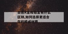 白色k金和铂金有什么区别,如何选择更适合你的婚戒材质