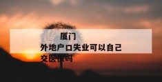 
       厦门外地户口失业可以自己交医保吗
     