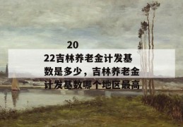 
       2022吉林养老金计发基数是多少，吉林养老金计发基数哪个地区最高
     