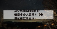 100卡塔尔的货币价值是多少人民币？（卡塔尔币汇率查询）