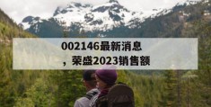 002146最新消息，荣盛2023销售额