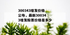 300343增发价格公布，最新300343增发股票价格是多少？