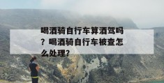 喝酒骑自行车算酒驾吗？喝酒骑自行车被查怎么处理？