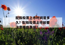 配股股票上市时间是多久？配股股票上市前要注意哪些事项？