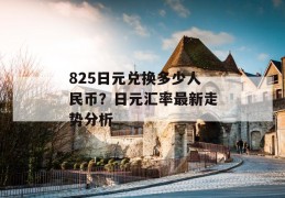 825日元兑换多少人民币？日元汇率最新走势分析