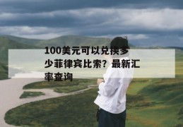 100美元可以兑换多少菲律宾比索？最新汇率查询