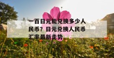 一百日元能兑换多少人民币？日元兑换人民币汇率最新走势