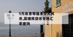 5万皮索等值多少人民币,菲律宾货币兑换汇率查询