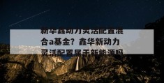 新华鑫动力灵活配置混合a基金？鑫华新动力灵活配置属于新能源吗