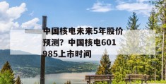 中国核电未来5年股价预测？中国核电601985上市时间