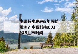 中国核电未来5年股价预测？中国核电601985上市时间