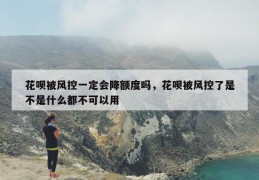 花呗被风控一定会降额度吗，花呗被风控了是不是什么都不可以用