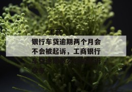 
       工商银行车贷逾期两个月会不会被起诉，工商银行车贷逾期多久会被起诉收车
     