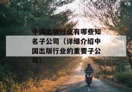 中国出版行业有哪些知名子公司（详细介绍中国出版行业的重要子公司）