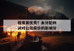 每股未分利润高到什么程度算优秀？未分配利润对公司股价的影响分析