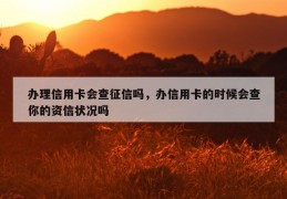 办理信用卡会查征信吗，办信用卡的时候会查你的资信状况吗