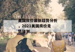 美国房价最新趋势分析，2021美国房价走势预测