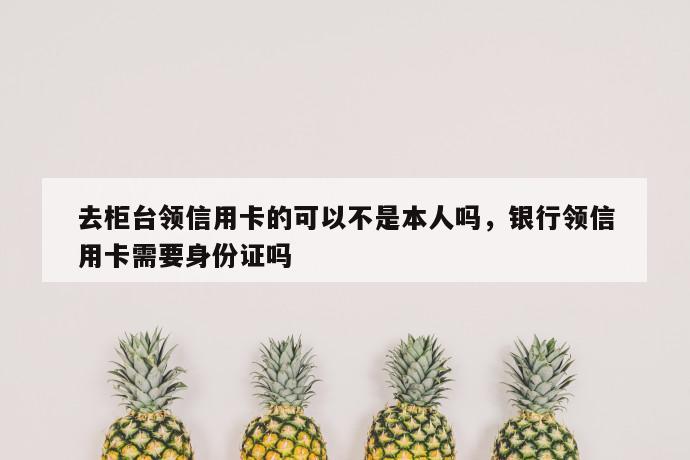 去柜台领信用卡的可以不是本人吗，银行领信用卡需要身份证吗 第1张