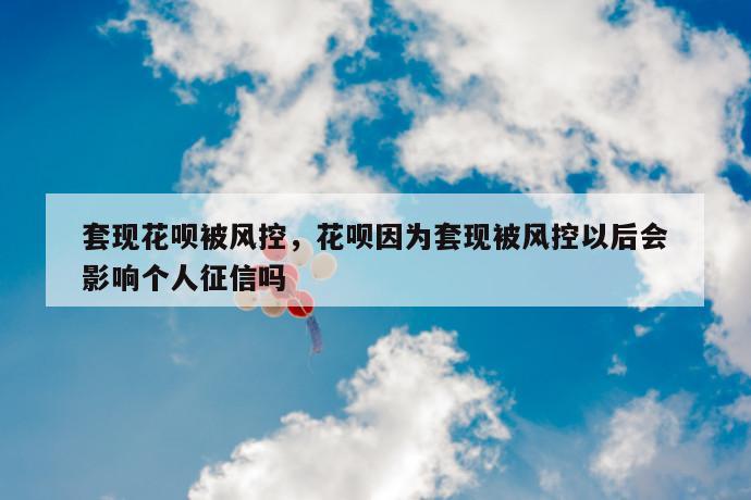 套现花呗被风控，花呗因为套现被风控以后会影响个人征信吗 第1张