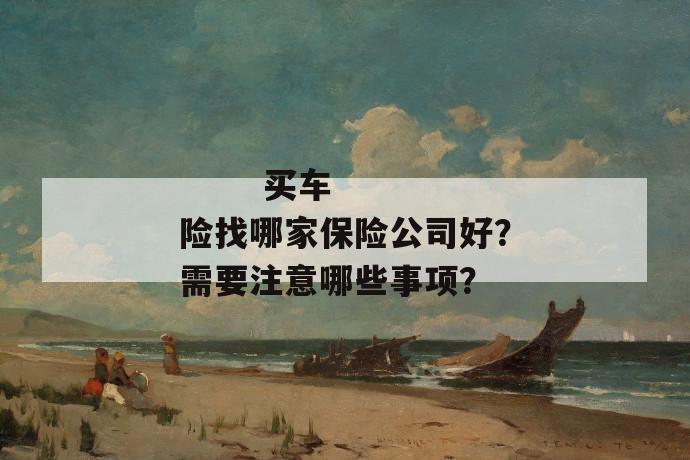 
  买车险找哪家保险公司好？需要注意哪些事项？
 第1张