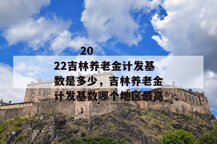 
  2022吉林养老金计发基数是多少，吉林养老金计发基数哪个地区最高
 第1张