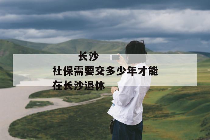 
  长沙社保需要交多少年才能在长沙退休
 第1张