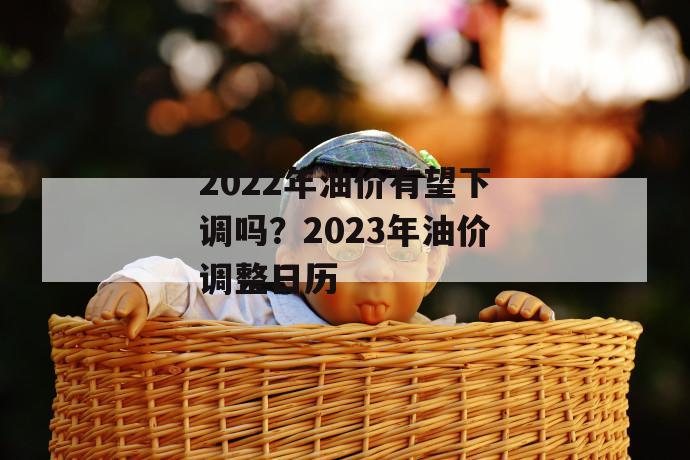 2022年油价有望下调吗？2023年油价调整日历