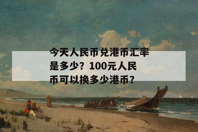 今天人民币兑港币汇率是多少？100元人民币可以换多少港币？ 第1张