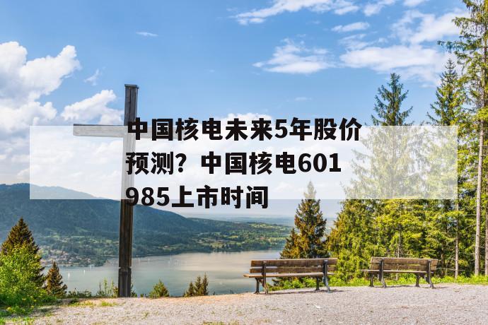 中国核电未来5年股价预测？中国核电601985上市时间 第1张