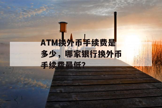 atm换外币手续费是多少，哪家银行换外币手续费最低？ 第1张