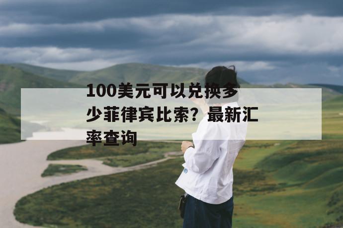 100美元可以兑换多少菲律宾比索？最新汇率查询 第1张