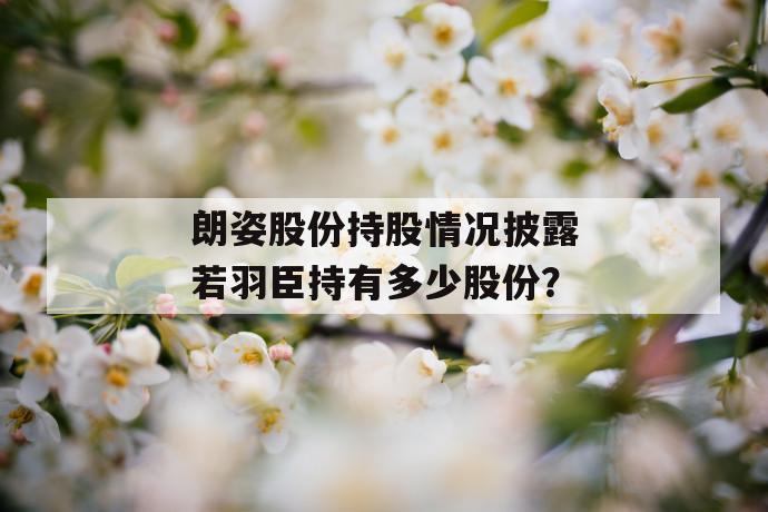 朗姿股份持股情况披露若羽臣持有多少股份？ 第1张