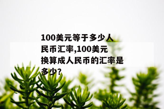 100美元等于多少人民币汇率,100美元换算成人民币的汇率是多少？ 第1张