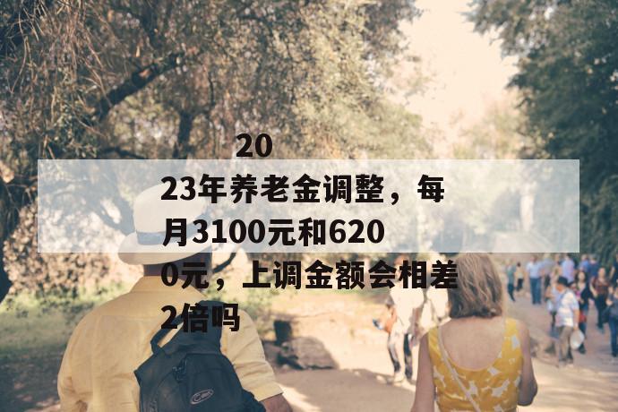 
       2023年养老金调整，每月3100元和6200元，上调金额会相差2倍吗
     