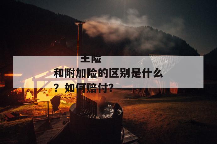 
       主险和附加险的区别是什么？如何赔付？
     