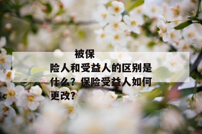 
       被保险人和受益人的区别是什么？保险受益人如何更改？
     