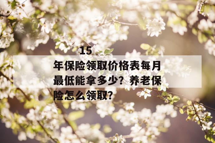 
       15年保险领取价格表每月最低能拿多少？养老保险怎么领取？
     