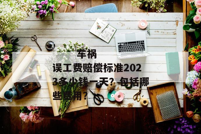 
       车祸误工费赔偿标准2023多少钱一天？包括哪些费用？
     