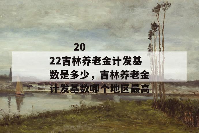 
       2022吉林养老金计发基数是多少，吉林养老金计发基数哪个地区最高
     